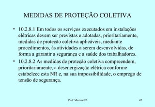 MEDIDAS DE PROTEÇÃO COLETIVA

• 10.2.8.1 Em todos os serviços executados em instalações
  elétricas devem ser previstas e adotadas, prioritariamente,
  medidas de proteção coletiva aplicáveis, mediante
  procedimentos, às atividades a serem desenvolvidas, de
  forma a garantir a segurança e a saúde dos trabalhadores.
• 10.2.8.2 As medidas de proteção coletiva compreendem,
  prioritariamente, a desenergização elétrica conforme
  estabelece esta NR e, na sua impossibilidade, o emprego de
  tensão de segurança.


                          Prof. Martins/07                 47
 