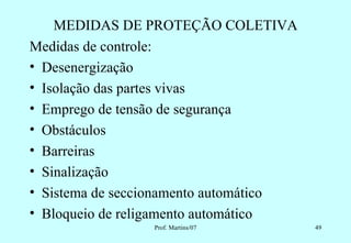 MEDIDAS DE PROTEÇÃO COLETIVA
Medidas de controle:
• Desenergização
• Isolação das partes vivas
• Emprego de tensão de segurança
• Obstáculos
• Barreiras
• Sinalização
• Sistema de seccionamento automático
• Bloqueio de religamento automático
                 Prof. Martins/07       49
 