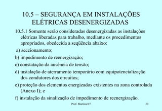 10.5 – SEGURANÇA EM INSTALAÇÕES
      ELÉTRICAS DESENERGIZADAS
10.5.1 Somente serão consideradas desenergizadas as instalações
    elétricas liberadas para trabalho, mediante os procedimentos
    apropriados, obedecida a seqüência abaixo:
 a) seccionamento;
b) impedimento de reenergização;
c) constatação da ausência de tensão;
d) instalação de aterramento temporário com equipotencialização
    dos condutores dos circuitos;
e) proteção dos elementos energizados existentes na zona controlada
    (Anexo I); e
f) instalação da sinalização de impedimento de reenergização.
                           Prof. Martins/07                    50
 