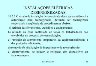 INSTALAÇÕES ELÉTRICAS
               DESENERGIZADAS
10.5.2 O estado de instalação desenergizada deve ser mantido até a
   autorização para reenergização, devendo ser reenergizada
   respeitando a seqüência de procedimentos abaixo:
 a) retirada das ferramentas, utensílios e equipamentos;
b) retirada da zona controlada de todos os trabalhadores não
   envolvidos no processo de reenergização;
c) remoção do aterramento temporário, da equipotencialização e
   das proteções adicionais;
d) remoção da sinalização de impedimento de reenergização;
e) destravamento, se houver, e religação dos dispositivos de
   seccionamento.

                            Prof. Martins/07                    51
 