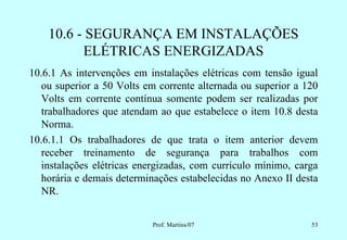 10.6 - SEGURANÇA EM INSTALAÇÕES
          ELÉTRICAS ENERGIZADAS
10.6.1 As intervenções em instalações elétricas com tensão igual
   ou superior a 50 Volts em corrente alternada ou superior a 120
   Volts em corrente contínua somente podem ser realizadas por
   trabalhadores que atendam ao que estabelece o item 10.8 desta
   Norma.
10.6.1.1 Os trabalhadores de que trata o item anterior devem
   receber treinamento de segurança para trabalhos com
   instalações elétricas energizadas, com currículo mínimo, carga
   horária e demais determinações estabelecidas no Anexo II desta
   NR.


                           Prof. Martins/07                    53
 
