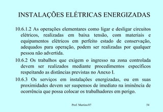 INSTALAÇÕES ELÉTRICAS ENERGIZADAS

10.6.1.2 As operações elementares como ligar e desligar circuitos
   elétricos, realizadas em baixa tensão, com materiais e
   equipamentos elétricos em perfeito estado de conservação,
   adequados para operação, podem ser realizadas por qualquer
   pessoa não advertida.
10.6.2 Os trabalhos que exigem o ingresso na zona controlada
   devem ser realizados mediante procedimentos específicos
   respeitando as distâncias previstas no Anexo I.
10.6.3 Os serviços em instalações energizadas, ou em suas
   proximidades devem ser suspensos de imediato na iminência de
   ocorrência que possa colocar os trabalhadores em perigo.

                           Prof. Martins/07                   54
 