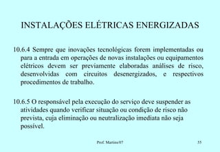 INSTALAÇÕES ELÉTRICAS ENERGIZADAS

10.6.4 Sempre que inovações tecnológicas forem implementadas ou
   para a entrada em operações de novas instalações ou equipamentos
   elétricos devem ser previamente elaboradas análises de risco,
   desenvolvidas com circuitos desenergizados, e respectivos
   procedimentos de trabalho.

10.6.5 O responsável pela execução do serviço deve suspender as
   atividades quando verificar situação ou condição de risco não
   prevista, cuja eliminação ou neutralização imediata não seja
   possível.

                              Prof. Martins/07                     55
 