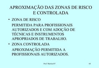 APROXIMAÇÃO DAS ZONAS DE RISCO
        E CONTROLADA
• ZONA DE RISCO
  PERMITIDA PARA PROFISSIONAIS
  AUTORIZADOS E COM ADOÇÃO DE
  TÉCNICAS E INSTRUMENTOS
  APROPRIADOS DE TRABALHO.
• ZONA CONTROLADA
  APROXIMAÇÃO PERMITIDA A
  PROFISSIONAIS AUTORIZADOS.

               Prof. Martins/07   64
 