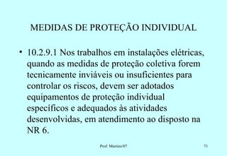 MEDIDAS DE PROTEÇÃO INDIVIDUAL

• 10.2.9.1 Nos trabalhos em instalações elétricas,
  quando as medidas de proteção coletiva forem
  tecnicamente inviáveis ou insuficientes para
  controlar os riscos, devem ser adotados
  equipamentos de proteção individual
  específicos e adequados às atividades
  desenvolvidas, em atendimento ao disposto na
  NR 6.
                     Prof. Martins/07            71
 