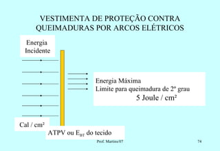 VESTIMENTA DE PROTEÇÃO CONTRA
     QUEIMADURAS POR ARCOS ELÉTRICOS
  Energia
 Incidente



                           Energia Máxima
                           Limite para queimadura de 2º grau
                                               5 Joule / cm²


Cal / cm²
            ATPV ou EBT do tecido
                            Prof. Martins/07                   74
 