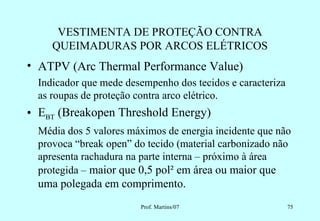 VESTIMENTA DE PROTEÇÃO CONTRA
     QUEIMADURAS POR ARCOS ELÉTRICOS
• ATPV (Arc Thermal Performance Value)
  Indicador que mede desempenho dos tecidos e caracteriza
  as roupas de proteção contra arco elétrico.
• EBT (Breakopen Threshold Energy)
  Média dos 5 valores máximos de energia incidente que não
  provoca “break open” do tecido (material carbonizado não
  apresenta rachadura na parte interna – próximo à área
  protegida – maior que 0,5 pol² em área ou maior que
  uma polegada em comprimento.
                        Prof. Martins/07                    75
 