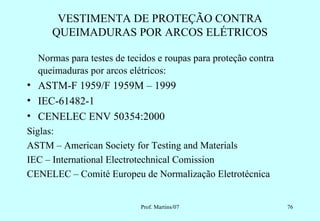 VESTIMENTA DE PROTEÇÃO CONTRA
     QUEIMADURAS POR ARCOS ELÉTRICOS

  Normas para testes de tecidos e roupas para proteção contra
  queimaduras por arcos elétricos:
• ASTM-F 1959/F 1959M – 1999
• IEC-61482-1
• CENELEC ENV 50354:2000
Siglas:
ASTM – American Society for Testing and Materials
IEC – International Electrotechnical Comission
CENELEC – Comité Europeu de Normalização Eletrotécnica


                           Prof. Martins/07                     76
 