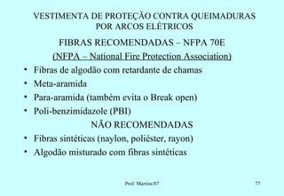 VESTIMENTA DE PROTEÇÃO CONTRA QUEIMADURAS
                POR ARCOS ELÉTRICOS
           FIBRAS RECOMENDADAS – NFPA 70E
         (NFPA – National Fire Protection Association)
•   Fibras de algodão com retardante de chamas
•   Meta-aramida
•   Para-aramida (também evita o Break open)
•   Poli-benzimidazole (PBI)
                    NÃO RECOMENDADAS
•   Fibras sintéticas (naylon, poliéster, rayon)
•   Algodão misturado com fibras sintéticas


                           Prof. Martins/07              77
 