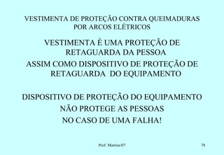 VESTIMENTA DE PROTEÇÃO CONTRA QUEIMADURAS
            POR ARCOS ELÉTRICOS

    VESTIMENTA É UMA PROTEÇÃO DE
         RETAGUARDA DA PESSOA
ASSIM COMO DISPOSITIVO DE PROTEÇÃO DE
     RETAGUARDA DO EQUIPAMENTO

DISPOSITIVO DE PROTEÇÃO DO EQUIPAMENTO
         NÃO PROTEGE AS PESSOAS
         NO CASO DE UMA FALHA!

                 Prof. Martins/07           78
 
