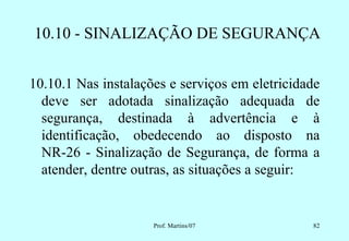 10.10 - SINALIZAÇÃO DE SEGURANÇA


10.10.1 Nas instalações e serviços em eletricidade
  deve ser adotada sinalização adequada de
  segurança, destinada à advertência e à
  identificação, obedecendo ao disposto na
  NR-26 - Sinalização de Segurança, de forma a
  atender, dentre outras, as situações a seguir:


                     Prof. Martins/07           82
 