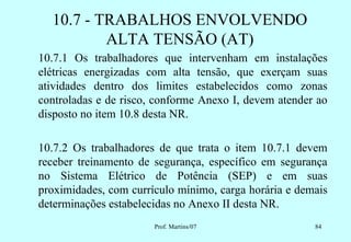10.7 - TRABALHOS ENVOLVENDO
          ALTA TENSÃO (AT)
10.7.1 Os trabalhadores que intervenham em instalações
elétricas energizadas com alta tensão, que exerçam suas
atividades dentro dos limites estabelecidos como zonas
controladas e de risco, conforme Anexo I, devem atender ao
disposto no item 10.8 desta NR.

10.7.2 Os trabalhadores de que trata o item 10.7.1 devem
receber treinamento de segurança, específico em segurança
no Sistema Elétrico de Potência (SEP) e em suas
proximidades, com currículo mínimo, carga horária e demais
determinações estabelecidas no Anexo II desta NR.
                       Prof. Martins/07                84
 