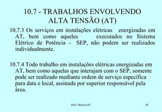10.7 - TRABALHOS ENVOLVENDO
             ALTA TENSÃO (AT)
10.7.3 Os serviços em instalações elétricas energizadas em
  AT, bem como aqueles             executados no Sistema
  Elétrico de Potência - SEP, não podem ser realizados
  individualmente.

10.7.4 Todo trabalho em instalações elétricas energizadas em
  AT, bem como aquelas que interajam com o SEP, somente
  pode ser realizado mediante ordem de serviço específica
  para data e local, assinada por superior responsável pela
  área.

                          Prof. Martins/07               85
 
