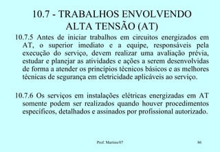 10.7 - TRABALHOS ENVOLVENDO
             ALTA TENSÃO (AT)
10.7.5 Antes de iniciar trabalhos em circuitos energizados em
  AT, o superior imediato e a equipe, responsáveis pela
  execução do serviço, devem realizar uma avaliação prévia,
  estudar e planejar as atividades e ações a serem desenvolvidas
  de forma a atender os princípios técnicos básicos e as melhores
  técnicas de segurança em eletricidade aplicáveis ao serviço.

10.7.6 Os serviços em instalações elétricas energizadas em AT
  somente podem ser realizados quando houver procedimentos
  específicos, detalhados e assinados por profissional autorizado.



                           Prof. Martins/07                   86
 