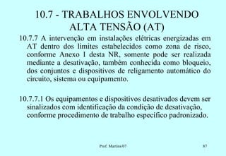 10.7 - TRABALHOS ENVOLVENDO
             ALTA TENSÃO (AT)
10.7.7 A intervenção em instalações elétricas energizadas em
  AT dentro dos limites estabelecidos como zona de risco,
  conforme Anexo I desta NR, somente pode ser realizada
  mediante a desativação, também conhecida como bloqueio,
  dos conjuntos e dispositivos de religamento automático do
  circuito, sistema ou equipamento.

10.7.7.1 Os equipamentos e dispositivos desativados devem ser
  sinalizados com identificação da condição de desativação,
  conforme procedimento de trabalho específico padronizado.


                         Prof. Martins/07                 87
 