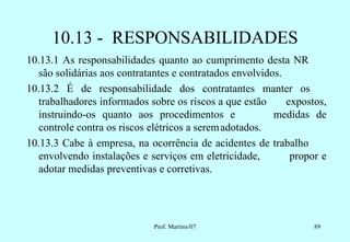 10.13 - RESPONSABILIDADES
10.13.1 As responsabilidades quanto ao cumprimento desta NR
   são solidárias aos contratantes e contratados envolvidos.
10.13.2 É de responsabilidade dos contratantes manter os
   trabalhadores informados sobre os riscos a que estão      expostos,
   instruindo-os quanto aos procedimentos e               medidas de
   controle contra os riscos elétricos a serem adotados.
10.13.3 Cabe à empresa, na ocorrência de acidentes de trabalho
   envolvendo instalações e serviços em eletricidade,         propor e
   adotar medidas preventivas e corretivas.




                             Prof. Martins/07                      89
 