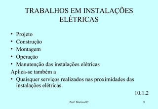 TRABALHOS EM INSTALAÇÕES
             ELÉTRICAS
• Projeto
• Construção
• Montagem
• Operação
• Manutenção das instalações elétricas
Aplica-se também a
• Quaisquer serviços realizados nas proximidades das
  instalações elétricas
                                                       10.1.2
                        Prof. Martins/07                  9
 