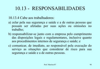 10.13 - RESPONSABILIDADES
10.13.4 Cabe aos trabalhadores:
a) zelar pela sua segurança e saúde e a de outras pessoas que
   possam ser afetadas por suas ações ou omissões no
   trabalho;
b) responsabilizar-se junto com a empresa pelo cumprimento
   das disposições legais e regulamentares, inclusive quanto
   aos procedimentos internos de segurança e saúde; e
c) comunicar, de imediato, ao responsável pela execução do
   serviço as situações que considerar de risco para sua
   segurança e saúde e a de outras pessoas.


                          Prof. Martins/07                 90
 