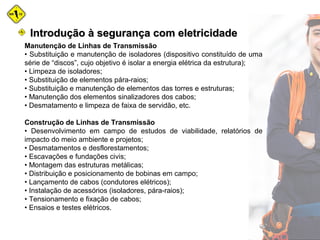 Manutenção de Linhas de Transmissão
• Substituição e manutenção de isoladores (dispositivo constituído de uma
série de “discos”, cujo objetivo é isolar a energia elétrica da estrutura);
• Limpeza de isoladores;
• Substituição de elementos pára-raios;
• Substituição e manutenção de elementos das torres e estruturas;
• Manutenção dos elementos sinalizadores dos cabos;
• Desmatamento e limpeza de faixa de servidão, etc.
Construção de Linhas de Transmissão
• Desenvolvimento em campo de estudos de viabilidade, relatórios de
impacto do meio ambiente e projetos;
• Desmatamentos e desflorestamentos;
• Escavações e fundações civis;
• Montagem das estruturas metálicas;
• Distribuição e posicionamento de bobinas em campo;
• Lançamento de cabos (condutores elétricos);
• Instalação de acessórios (isoladores, pára-raios);
• Tensionamento e fixação de cabos;
• Ensaios e testes elétricos.
Introdução à segurança com eletricidadeIntrodução à segurança com eletricidade
 