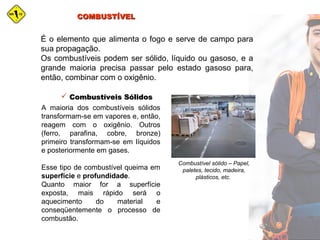COMBUSTÍVELCOMBUSTÍVEL
É o elemento que alimenta o fogo e serve de campo para
sua propagação.
Os combustíveis podem ser sólido, líquido ou gasoso, e a
grande maioria precisa passar pelo estado gasoso para,
então, combinar com o oxigênio.
A maioria dos combustíveis sólidos
transformam-se em vapores e, então,
reagem com o oxigênio. Outros
(ferro, parafina, cobre, bronze)
primeiro transformam-se em líquidos
e posteriormente em gases.
Esse tipo de combustível queima em
superfície e profundidade.
Quanto maior for a superfície
exposta, mais rápido será o
aquecimento do material e
conseqüentemente o processo de
combustão.
 Combustíveis SólidosCombustíveis Sólidos
Combustível sólido – Papel,
paletes, tecido, madeira,
plásticos, etc.
 