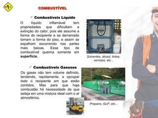COMBUSTÍVELCOMBUSTÍVEL
O líquido inflamável tem
propriedades que dificultam a
extinção do calor, pois ele assume a
forma do recipiente e se derramado
tomam a forma do piso, e assim se
espalham escorrendo nas partes
mais baixas. Esse tipo de
combustível queima somente em
superfície.
 Combustíveis LíquidoCombustíveis Líquido
Solventes, álcool, tintas,
vernizes, etc...
Os gases não tem volume definido,
tendendo, rapidamente, a opcupar
todo o recipiente em que estão
contidos. Mas para que haja
combustão há necessidade de que
esteja em uma mistura ideal com o ar
atmosférico.
 Combustíveis GasososCombustíveis Gasosos
Propano, GLP, etc...
 