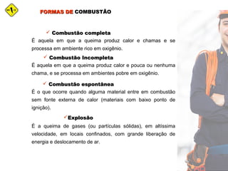 FORMAS DEFORMAS DE COMBUSTÃOCOMBUSTÃO
É aquela em que a queima produz calor e chamas e se
processa em ambiente rico em oxigênio.
 Combustão completaCombustão completa
É aquela em que a queima produz calor e pouca ou nenhuma
chama, e se processa em ambientes pobre em oxigênio.
 Combustão IncompletaCombustão Incompleta
É o que ocorre quando alguma material entre em combustão
sem fonte externa de calor (materiais com baixo ponto de
ignição).
 Combustão espontâneaCombustão espontânea
É a queima de gases (ou partículas sólidas), em altíssima
velocidade, em locais confinados, com grande liberação de
energia e deslocamento de ar.
ExplosãoExplosão
 