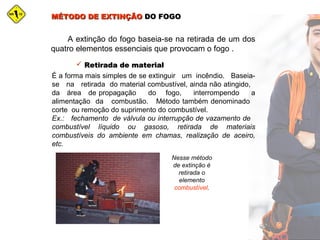 MÉTODO DE EXTINÇÃOMÉTODO DE EXTINÇÃO DO FOGODO FOGO
A extinção do fogo baseia-se na retirada de um dos
quatro elementos essenciais que provocam o fogo .
 Retirada de materialRetirada de material
É a forma mais simples de se extinguir um incêndio. Baseia-
se na retirada do material combustível, ainda não atingido,
da área de propagação do fogo, interrompendo a
alimentação da combustão. Método também denominado
corte ou remoção do suprimento do combustível.
Ex.: fechamento de válvula ou interrupção de vazamento de
combustível líquido ou gasoso, retirada de materiais
combustíveis do ambiente em chamas, realização de aceiro,
etc.
Nesse método
de extinção é
retirada o
elemento
combustível.
 