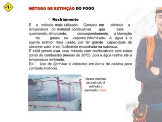 MÉTODO DE EXTINÇÃOMÉTODO DE EXTINÇÃO DO FOGODO FOGO
 ResfriamentoResfriamento
É o método mais utilizado. Consiste em diminuir a
temperatura do material combustível que está
queimando, diminuindo, conseqüentemente, a liberação
de gases ou vapores inflamáveis. A água é o
agente extintor mais usado, por ter grande capacidade de
absorver calor e ser facilmente encontrada na natureza.
É inútil porem usar esse método com combustíveis com baixo
ponto de combustão (menos de 20ºC), pois a água resfria até a
temperatura ambiente.
Ex.: Uso de Sprinkler e hidrantes em forma de neblina para
combate incêndio.
Nesse método
de extinção é
retirada o
elemento Calor.
 