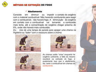 MÉTODO DE EXTINÇÃOMÉTODO DE EXTINÇÃO DO FOGODO FOGO
 AbafamentoAbafamento
Consiste em diminuir ou impedir o contato do oxigênio
com o material combustível. Não havendo comburente para reagir
com o combustível, não haverá fogo. A diminuição do oxigênio
em contato com o combustível vai tornando a combustão
mais lenta, até a concentração de oxigênio chegar próxima de
8%, onde não haverá mais combustão.
Ex.: Uso de uma tampa de panela para apagar uma chama na
frigideira ou “bater” com a vassoura sobre a chama.
As chamas estão “vivas” enquanto há
oxigênio suficiente, a falta do mesmo
resultará na extinção do fogo, é
exatamente isso que o abafamento
faz, isola o combustível em chamas do
comburente.
 