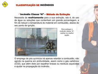CLASSIFICAÇÃO DECLASSIFICAÇÃO DE INCÊNDIOSINCÊNDIOS
Incêndio Classe “A” –Incêndio Classe “A” – Método de ExtinçãoMétodo de Extinção
Necessita de resfriamento para a sua extinção, isto é, do uso
de água ou soluções que contenham em grande porcentagem, a
fim de reduzir a temperatura do material em combustão, abaixo do
seu ponto de ignição.
Para extinguir o
incêndio classe “A”,
resfriar é a melhor
opção.
O emprego de pós químicos irá apenas retardar a combustão, não
agindo na queima em profundidade, assim como o gás carbônico
(CO2), que além disto por espalhar brasas ou resíduos aquecidos
e ajudar na propagação do incêndio.
 