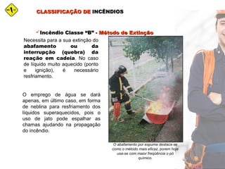 CLASSIFICAÇÃO DECLASSIFICAÇÃO DE INCÊNDIOSINCÊNDIOS
O abafamento por espuma destaca-se
como o método mais eficaz, porem hoje
usa-se com maior freqüência o pó
químico.
Incêndio Classe “B” -Incêndio Classe “B” - Método de ExtinçãoMétodo de Extinção
Necessita para a sua extinção do
abafamento ou da
interrupção (quebra) da
reação em cadeia. No caso
de líquido muito aquecido (ponto
e ignição), é necessário
resfriamento.
O emprego de água se dará
apenas, em último caso, em forma
de neblina para resfriamento dos
líquidos superaquecidos, pois o
uso de jato pode espalhar as
chamas ajudando na propagação
do incêndio.
 