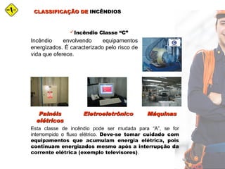 CLASSIFICAÇÃO DECLASSIFICAÇÃO DE INCÊNDIOSINCÊNDIOS
Incêndio Classe “C”Incêndio Classe “C”
Incêndio envolvendo equipamentos
energizados. É caracterizado pelo risco de
vida que oferece.
PainéisPainéis
elétricoselétricos
MáquinasMáquinasEletroeletrônicoEletroeletrônico
Esta classe de incêndio pode ser mudada para “A”, se for
interrompido o fluxo elétrico. Deve-se tomar cuidado com
equipamentos que acumulam energia elétrica, pois
continuam energizados mesmo após a interrupção da
corrente elétrica (exemplo televisores).
 