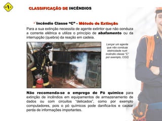 CLASSIFICAÇÃO DECLASSIFICAÇÃO DE INCÊNDIOSINCÊNDIOS
Incêndio Classe “C” -Incêndio Classe “C” - Método de ExtinçãoMétodo de Extinção
Para a sua extinção necessita de agente extintor que não conduza
a corrente elétrica e utilize o princípio de abafamento ou da
interrupção (quebra) da reação em cadeia.
Lançar um agente
que não conduza
eletricidade num
incêndio classe “C”
por exemplo, CO2)
Não recomenda-se o emprego de Pó químico para
extinção de incêndios em equipamentos de armazenamento de
dados ou com circuitos “delicados”, como por exemplo
computadores, pois o pó químicos pode danifica-los e causar
perda de informações importantes.
 