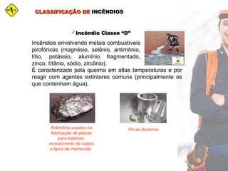 CLASSIFICAÇÃO DECLASSIFICAÇÃO DE INCÊNDIOSINCÊNDIOS
Incêndio Classe “D”Incêndio Classe “D”
Incêndios envolvendo metais combustíveis
pirofóricos (magnésio, selênio, antimônio,
lítio, potássio, alumínio fragmentado,
zinco, títânio, sódio, zircônio).
É caracterizado pela queima em altas temperaturas e por
reagir com agentes extintores comuns (principalmente os
que contenham água).
Antimônio usados na
fabricação de placas
para baterias,
revestimento de cabos
e tipos de impressão
Pó de Alumínio
 