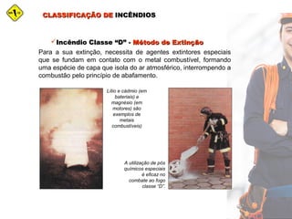 CLASSIFICAÇÃO DECLASSIFICAÇÃO DE INCÊNDIOSINCÊNDIOS
Incêndio Classe “D”Incêndio Classe “D” -- Método de ExtinçãoMétodo de Extinção
Para a sua extinção, necessita de agentes extintores especiais
que se fundam em contato com o metal combustível, formando
uma espécie de capa que isola do ar atmosférico, interrompendo a
combustão pelo princípio de abafamento.
Lítio e cádmio (em
bateriais) e
magnésio (em
motores) são
exemplos de
metais
combustíveis)
A utilização de pós
químicos especiais
é eficaz no
combate ao fogo
classe “D”.
 