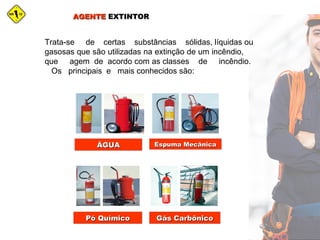 AGENTEAGENTE EXTINTOREXTINTOR
Trata-se de certas substâncias sólidas, líquidas ou
gasosas que são utilizadas na extinção de um incêndio,
que agem de acordo com as classes de incêndio.
Os principais e mais conhecidos são:
ÁGUAÁGUA Espuma MecânicaEspuma Mecânica
Pó QuímicoPó Químico Gás CarbônicoGás Carbônico
 