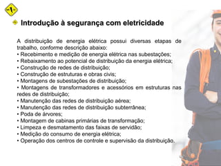 A distribuição de energia elétrica possui diversas etapas de
trabalho, conforme descrição abaixo:
• Recebimento e medição de energia elétrica nas subestações;
• Rebaixamento ao potencial de distribuição da energia elétrica;
• Construção de redes de distribuição;
• Construção de estruturas e obras civis;
• Montagens de subestações de distribuição;
• Montagens de transformadores e acessórios em estruturas nas
redes de distribuição;
• Manutenção das redes de distribuição aérea;
• Manutenção das redes de distribuição subterrânea;
• Poda de árvores;
• Montagem de cabinas primárias de transformação;
• Limpeza e desmatamento das faixas de servidão;
• Medição do consumo de energia elétrica;
• Operação dos centros de controle e supervisão da distribuição.
Introdução à segurança com eletricidadeIntrodução à segurança com eletricidade
 