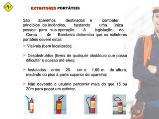 EXTINTORESEXTINTORES PORTÁTEISPORTÁTEIS
São aparelhos destinados a combaterSão aparelhos destinados a combater
princípios de incêndios, bastando uma únicaprincípios de incêndios, bastando uma única
pessoa para sua operação. A legislação dopessoa para sua operação. A legislação do
Corpo de Bombeiro determina que os extintoresCorpo de Bombeiro determina que os extintores
portáteis devem estar:portáteis devem estar:
 Visíveis (bem localizado);Visíveis (bem localizado);
 Desobstruídos (livres de qualquer obstáculo que possaDesobstruídos (livres de qualquer obstáculo que possa
dificultar o acesso até eles);dificultar o acesso até eles);
 Instalados entre 20 cm e 1,60 m de altura,Instalados entre 20 cm e 1,60 m de altura,
medindo do piso à parte superior do aparelho;medindo do piso à parte superior do aparelho;
 Não devendo o usuário percorrer mais do que 15 ouNão devendo o usuário percorrer mais do que 15 ou
20m para pegar um extintor.20m para pegar um extintor.
 