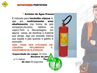 EXTINTORESEXTINTORES PORTÁTEISPORTÁTEIS
 Extintor de Água PressurizadaExtintor de Água Pressurizada
É indicado para incêndio classe A,
age por resfriamento e/ou
abafamento (na forma de jato
compacto,chuveiro, neblina ou
vapor).Tem a desvantagem, em
alguns casos, de danificar o material
que atinge. Age por pressão interna
que expele o jato quando o gatilho é
acionado.
NÃO PODE SER UTILIZADO EM
LÍQUIDOS INFLAMÁVEIS E
EQUIPAMENTOS ELÉTRICOS.
Capacidade de carga: 10 Litros
Alcance do jato: 9
a 11 metros Tempo
de uso: 64 segundos
 