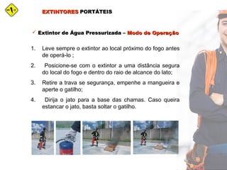 EXTINTORESEXTINTORES PORTÁTEISPORTÁTEIS
 Extintor de Água Pressurizada –Extintor de Água Pressurizada – Modo de OperaçãoModo de Operação
1. Leve sempre o extintor ao local próximo do fogo antes
de operá-lo ;
2. Posicione-se com o extintor a uma distância segura
do local do fogo e dentro do raio de alcance do lato;
3. Retire a trava se segurança, empenhe a mangueira e
aperte o gatilho;
4. Dirija o jato para a base das chamas. Caso queira
estancar o jato, basta soltar o gatilho.
 