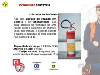 EXTINTORESEXTINTORES PORTÁTEISPORTÁTEIS
 Extintor de Pó QuímicoExtintor de Pó Químico
Age pela quebra de reação em
cadeia e por abafamento. Sua
ação consiste na formação de uma
nuvem sobre a superfície em chamas.
O pó, sob pressão, é expelido quando
o gatilho é acionado. É mais eficiente
nas classes B e C.
Capacidade de carga: 1,2,4,6,8 e 12 Kg
Alcance do jato: 5 metros
Tempo de uso: 15 segundos para15 segundos para
extintor de 4 kg e 25 segundos para de 12 kg.extintor de 4 kg e 25 segundos para de 12 kg.
 