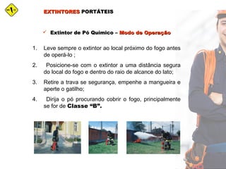 EXTINTORESEXTINTORES PORTÁTEISPORTÁTEIS
 Extintor de Pó Químico –Extintor de Pó Químico – Modo de OperaçãoModo de Operação
1. Leve sempre o extintor ao local próximo do fogo antes
de operá-lo ;
2. Posicione-se com o extintor a uma distância segura
do local do fogo e dentro do raio de alcance do lato;
3. Retire a trava se segurança, empenhe a mangueira e
aperte o gatilho;
4. Dirija o pó procurando cobrir o fogo, principalmente
se for de Classe “B”.
 