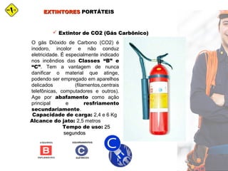 EXTINTORESEXTINTORES PORTÁTEISPORTÁTEIS
 Extintor de CO2 (Gás Carbônico)Extintor de CO2 (Gás Carbônico)
O gás Dióxido de Carbono (CO2) é
inodoro, incolor e não conduz
eletricidade. É especialmente indicado
nos incêndios das Classes “B” e
“C”. Tem a vantagem de nunca
danificar o material que atinge,
podendo ser empregado em aparelhos
delicados (filamentos,centrais
telefônicas, computadores e outros).
Age por abafamento como ação
principal e resfriamento
secundariamente.
Capacidade de carga: 2,4 e 6 Kg
Alcance do jato: 2,5 metros
Tempo de uso: 2525
segundossegundos
 