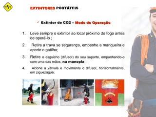 EXTINTORESEXTINTORES PORTÁTEISPORTÁTEIS
 Extintor de CO2 –Extintor de CO2 – Modo de OperaçãoModo de Operação
1. Leve sempre o extintor ao local próximo do fogo antes
de operá-lo ;
2. Retire a trava se segurança, empenhe a mangueira e
aperte o gatilho;
3. Retire o esguicho (difusor) do seu suporte, empunhando-o
com uma das mãos, na manopla ;
4. Acione a válvula e movimente o difusor, horizontalmente,
em ziguezague.
 