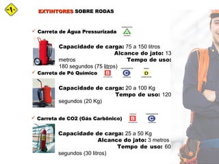 EXTINTORESEXTINTORES SOBRE RODASSOBRE RODAS
 Carreta de Água PressurizadaCarreta de Água Pressurizada
Capacidade de carga: 75 a 150 litros
Alcance do jato: 13
metros Tempo de uso:
180 segundos (75 litros)
 Carreta de Pó QuímicoCarreta de Pó Químico
Capacidade de carga: 20 a 100 Kg
Tempo de uso: 120
segundos (20 Kg)
 Carreta de CO2 (Gás Carbônico)Carreta de CO2 (Gás Carbônico)
Capacidade de carga: 25 a 50 Kg
Alcance do jato: 3 metros
Tempo de uso: 60
segundos (30 litros)
 