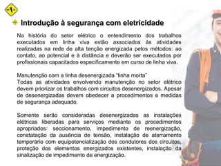 Na história do setor elétrico o entendimento dos trabalhos
executados em linha viva estão associados às atividades
realizadas na rede de alta tenção energizada pelos métodos: ao
contato, ao potencial e à distância e deverão ser executados por
profissionais capacitados especificamente em curso de linha viva.
Manutenção com a linha desenergizada “linha morta”
Todas as atividades envolvendo manutenção no setor elétrico
devem priorizar os trabalhos com circuitos desenergizados. Apesar
de desenergizadas devem obedecer a procedimentos e medidas
de segurança adequado.
Somente serão consideradas desenergizadas as instalações
elétricas liberadas para serviços mediante os procedimentos
apropriados: seccionamento, impedimento de reenergização,
constatação da ausência de tensão, instalação de aterramento
temporário com equipotencialização dos condutores dos circuitos,
proteção dos elementos energizados existentes, instalação da
sinalização de impedimento de energização.
Introdução à segurança com eletricidadeIntrodução à segurança com eletricidade
 