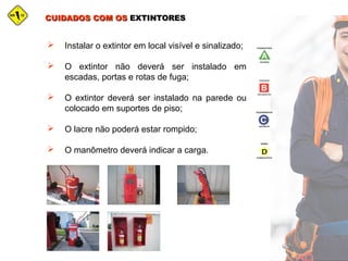 CUIDADOS COM OSCUIDADOS COM OS EXTINTORESEXTINTORES
 Instalar o extintor em local visível e sinalizado;
 O extintor não deverá ser instalado em
escadas, portas e rotas de fuga;
 O extintor deverá ser instalado na parede ou
colocado em suportes de piso;
 O lacre não poderá estar rompido;
 O manômetro deverá indicar a carga.
 