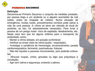 Definição
Denomina-se Primeiro Socorros o conjunto de medidas prestado,
por pessoa leiga a um acidente ou a alguém acometido de mal
súbito, antes da chegada do médico. Numa situação de
emergência, muitas vezes, procedimentos corretos pode salvar a
vida de uma pessoa. A vítima só deve ser retirada do local do
acidente, se isto, for absolutamente necessário. Para livrar a
pessoa de um perigo maior: risco de explosão; desabamento; etc.
Neste caso tem que ter alguns critérios para o transporte do
acidentado, como:
 Manter a vítima deitada, em posição confortável;
 Verificar os sinais vitais do vitima (pulso - respiração);
 Investigar a existência de hemorragia, envenenamento; parada
cardiorrespiratória, ferimento, queimaduras, fraturas;
 Não dar líquidos a pessoas inconscientes, pois poderão sufoca-
las;
 Afrouxar roupas, cintos, gravatas ou algo que prejudique a
circulação;
 Agir com calma e segurança, evitando o pânico.
PRIMEIROSPRIMEIROS SOCORROSSOCORROS
 