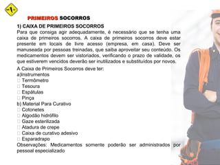 1) CAIXA DE PRIMEIROS SOCORROS
Para que consiga agir adequadamente, é necessário que se tenha uma
caixa de primeiros socorros. A caixa de primeiros socorros deve estar
presente em locais de livre acesso (empresa, em casa). Deve ser
manuseada por pessoas treinadas, que saiba aproveitar seu conteúdo. Os
medicamentos devem ser vistoriados, verificando o prazo de validade, os
que estiverem vencidos deverão ser inutilizados e substituídos por novos.
A Caixa de Primeiros Socorros deve ter:
a)Instrumentos
 Termômetro
 Tesoura
 Espátulas
 Pinça
b) Material Para Curativo
 Cotonetes
 Algodão hidrófilo
 Gaze esterilizada
 Atadura de crepe
 Caixa de curativo adesivo
 Esparadrapo
Observações: Medicamentos somente poderão ser administrados por
pessoal especializado
PRIMEIROSPRIMEIROS SOCORROSSOCORROS
 