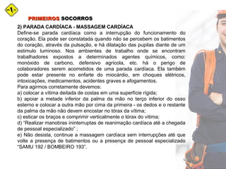 2) PARADA CARDÍACA - MASSAGEM CARDÍACA
Define-se parada cardíaca como a interrupção do funcionamento do
coração. Ela pode ser constatada quando não se percebem os batimentos
do coração, através da pulsação, e há dilatação das pupilas diante de um
estimulo luminoso. Nos ambientes de trabalho onde se encontram
trabalhadores expostos a determinados agentes químicos, como:
monóxido de carbono, defensivo agrícola, etc. há o perigo de
colaboradores serem acometidos de uma parada cardíaca. Ela também
pode estar presente no enfarte do miocárdio, em choques elétricos,
intoxicações, medicamentos, acidentes graves e afogamentos.
Para agirmos corretamente devemos:
a) colocar a vítima deitada de costas em uma superfície rígida;
b) apoiar a metade inferior da palma da mão no terço inferior do osso
esterno e colocar a outra mão por cima da primeira - os dedos e o restante
da palma da mão não devem encostar no tórax da vítima;
c) esticar os braços e comprimir verticalmente o tórax do vitima;
d) “Realizar manobras ininterruptas de reanimação cardíaca até a chegada
de pessoal especializado” ;
e) Não desista, continue a massagem cardíaca sem interrupções até que
volte a presença de batimentos ou a presença de pessoal especializado
“SAMU 192 / BOMBEIRO 193”.
PRIMEIROSPRIMEIROS SOCORROSSOCORROS
 